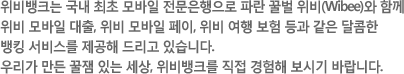 위비뱅크는 국내 최초 모바일 전문은행으로 파란 꿀벌 위비(Wibee)와 함께
		위비 모바일 대출, 위비 모바일 페이, 위비 여행 보험 등과 같은 달콤한 뱅킹 서비스를 제공해 드리고 있습니다. 우리가 만든 꿀잼 있는 세상, 위비뱅크를 직접 경험해 보시기 바랍니다.